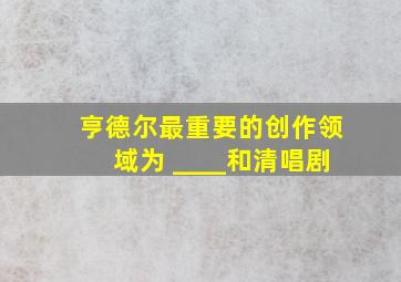 亨德尔最重要的创作领域为 ____和清唱剧